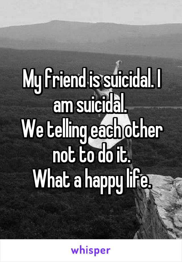 My friend is suicidal. I am suicidal. 
We telling each other not to do it.
What a happy life.