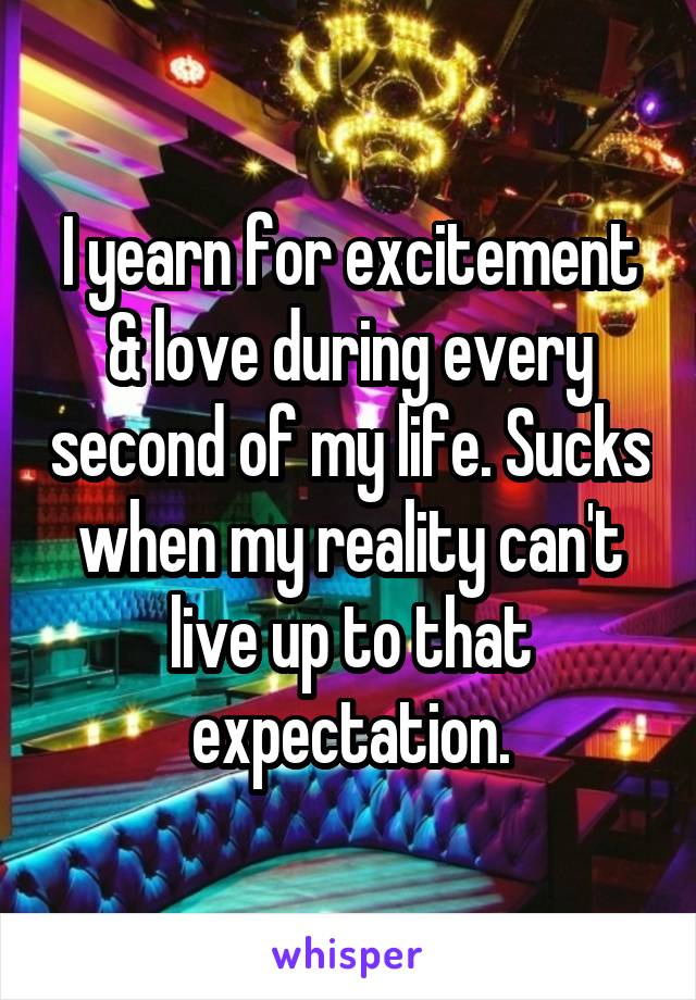 I yearn for excitement & love during every second of my life. Sucks when my reality can't live up to that expectation.