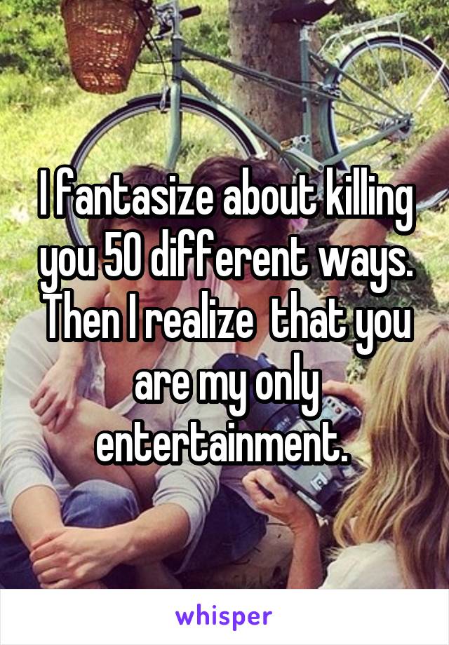 I fantasize about killing you 50 different ways. Then I realize  that you are my only entertainment. 