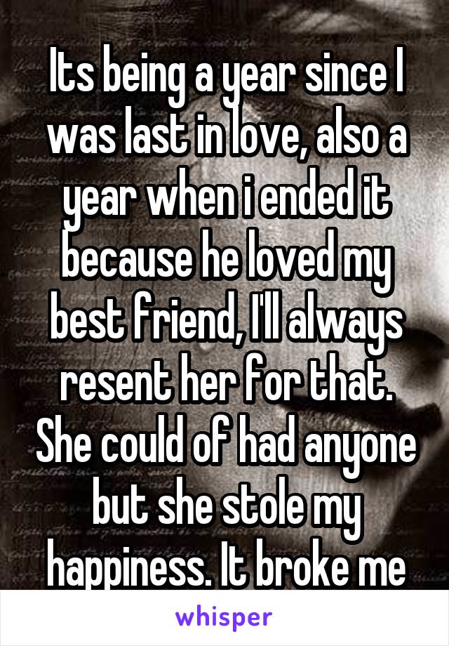 Its being a year since I was last in love, also a year when i ended it because he loved my best friend, I'll always resent her for that. She could of had anyone but she stole my happiness. It broke me