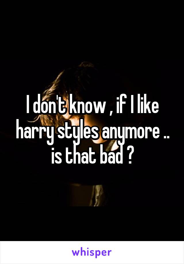 I don't know , if I like harry styles anymore .. is that bad ?