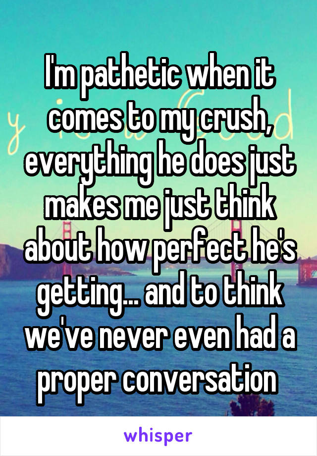 I'm pathetic when it comes to my crush, everything he does just makes me just think about how perfect he's getting... and to think we've never even had a proper conversation 