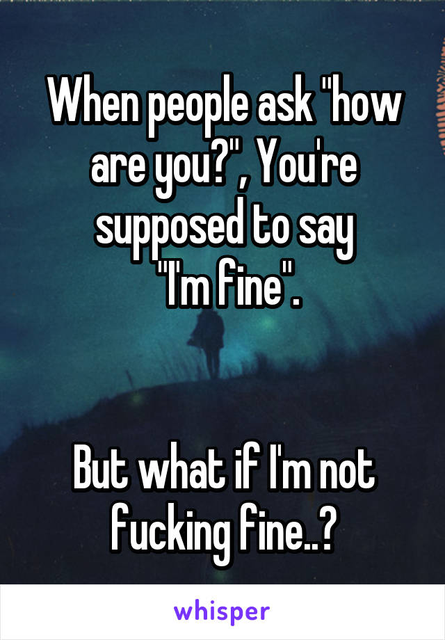 When people ask "how are you?", You're supposed to say
 "I'm fine".


But what if I'm not fucking fine..?