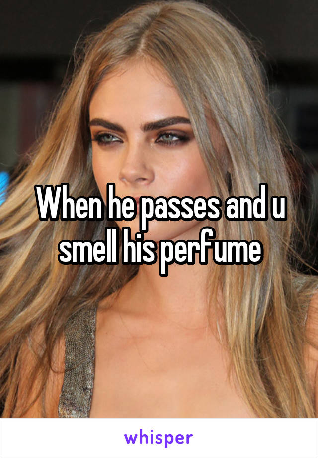 When he passes and u smell his perfume