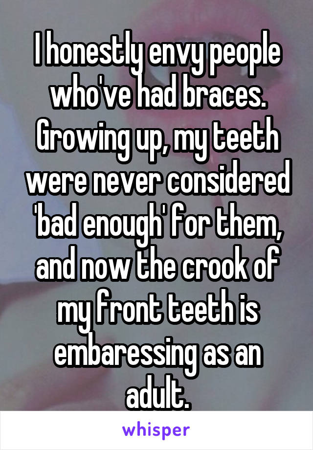 I honestly envy people who've had braces.
Growing up, my teeth were never considered 'bad enough' for them, and now the crook of my front teeth is embaressing as an adult.