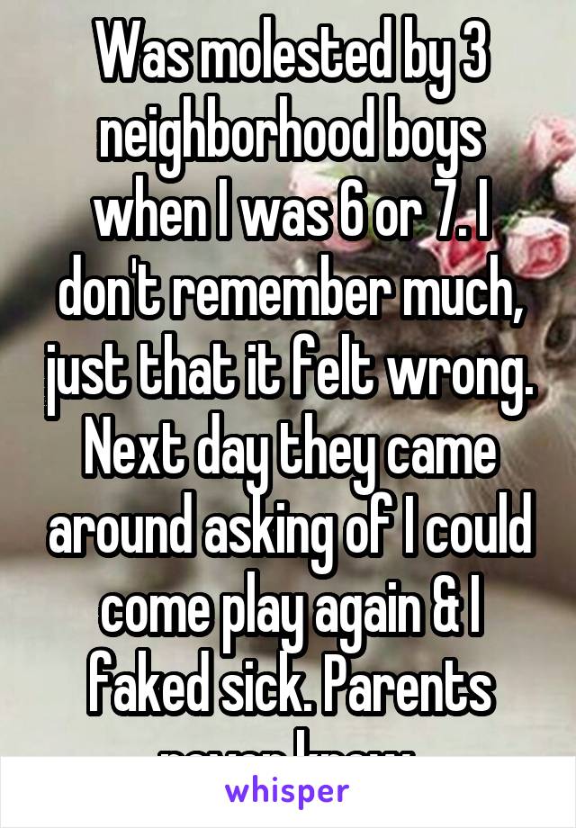 Was molested by 3 neighborhood boys when I was 6 or 7. I don't remember much, just that it felt wrong. Next day they came around asking of I could come play again & I faked sick. Parents never knew.