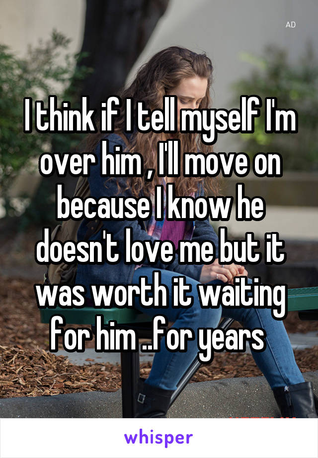 I think if I tell myself I'm over him , I'll move on because I know he doesn't love me but it was worth it waiting for him ..for years 