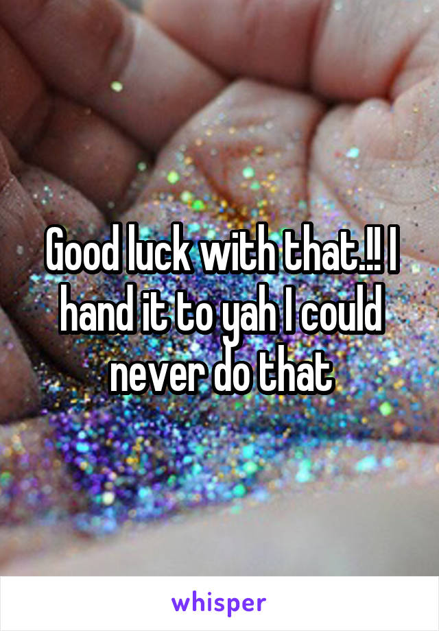 Good luck with that.!! I hand it to yah I could never do that