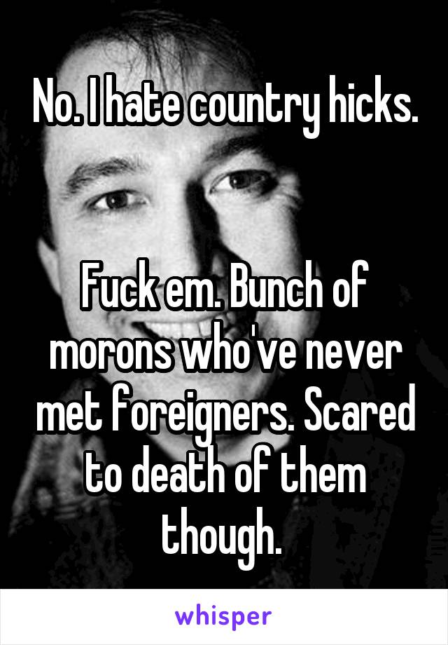 No. I hate country hicks. 

Fuck em. Bunch of morons who've never met foreigners. Scared to death of them though. 