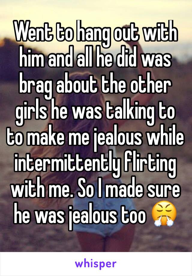 Went to hang out with him and all he did was brag about the other girls he was talking to to make me jealous while intermittently flirting with me. So I made sure he was jealous too 😤