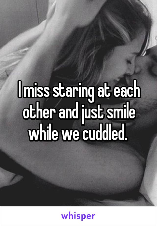 I miss staring at each other and just smile while we cuddled. 