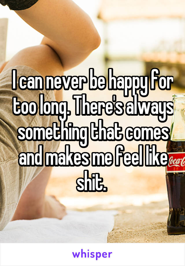 I can never be happy for too long. There's always something that comes and makes me feel like shit. 