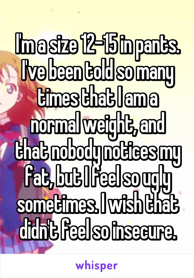 I'm a size 12-15 in pants. I've been told so many times that I am a normal weight, and that nobody notices my fat, but I feel so ugly sometimes. I wish that didn't feel so insecure.