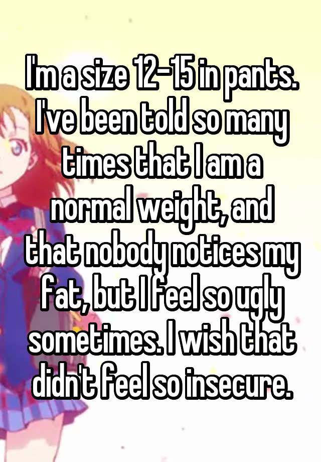 I'm a size 12-15 in pants. I've been told so many times that I am a normal weight, and that nobody notices my fat, but I feel so ugly sometimes. I wish that didn't feel so insecure.