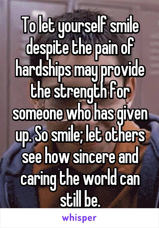 To let yourself smile despite the pain of hardships may provide the strength for someone who has given up. So smile; let others see how sincere and caring the world can still be.