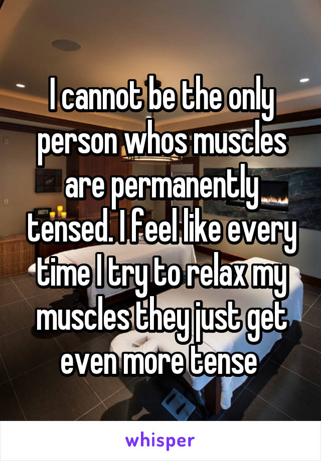 I cannot be the only person whos muscles are permanently tensed. I feel like every time I try to relax my muscles they just get even more tense 