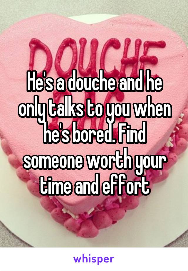 He's a douche and he only talks to you when he's bored. Find someone worth your time and effort