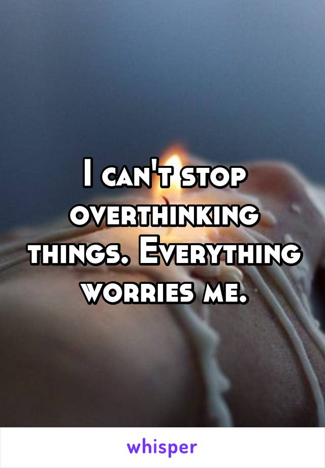 I can't stop overthinking things. Everything worries me.