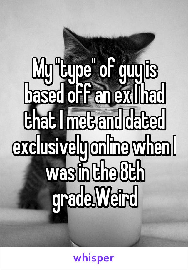 My "type" of guy is based off an ex I had that I met and dated exclusively online when I was in the 8th grade.Weird