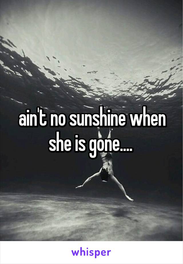 ain't no sunshine when she is gone.... 