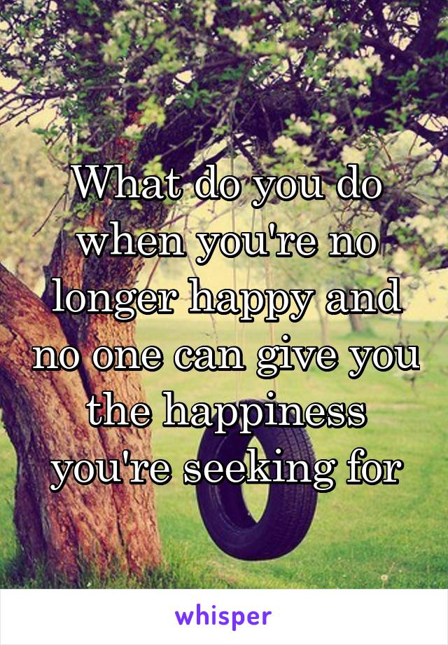 What do you do when you're no longer happy and no one can give you the happiness you're seeking for