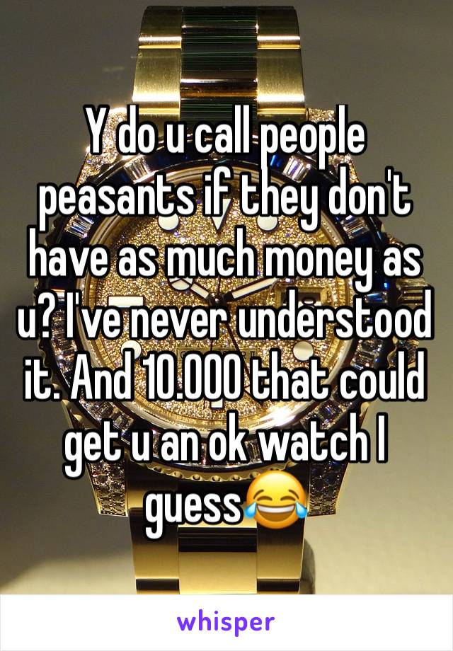 Y do u call people peasants if they don't have as much money as u? I've never understood it. And 10.000 that could get u an ok watch I guess😂