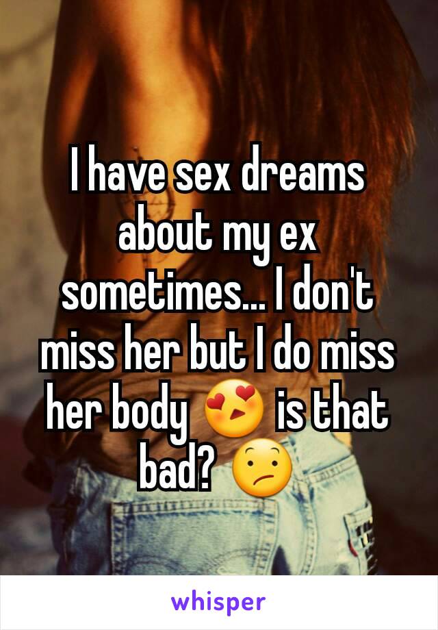 I have sex dreams about my ex sometimes... I don't miss her but I do miss her body 😍 is that bad? 😕