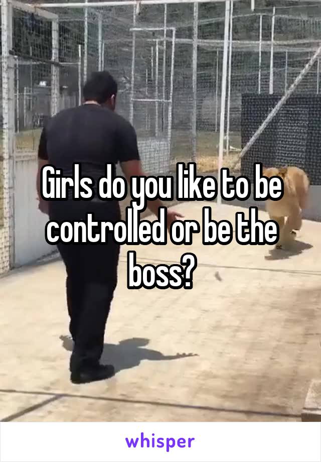 Girls do you like to be controlled or be the boss?