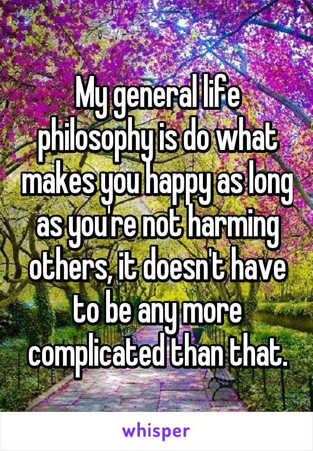 My general life philosophy is do what makes you happy as long as you're not harming others, it doesn't have to be any more complicated than that.