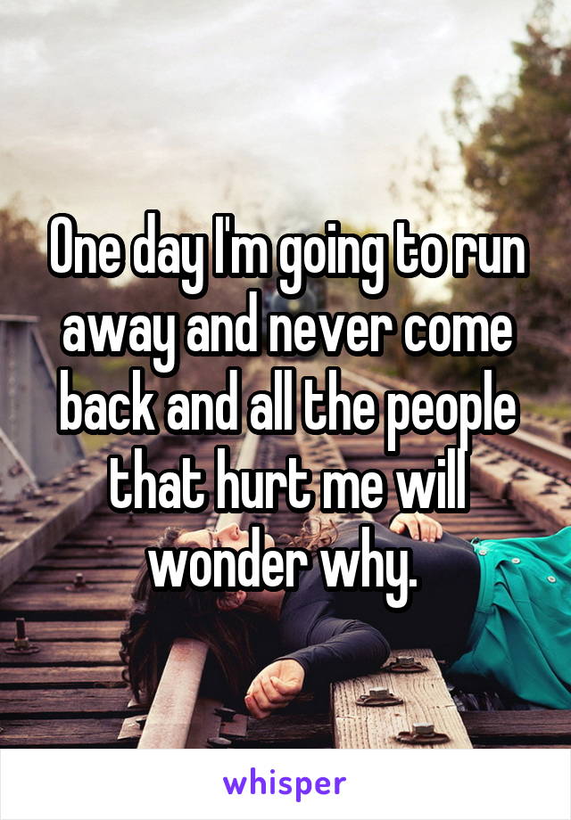 One day I'm going to run away and never come back and all the people that hurt me will wonder why. 