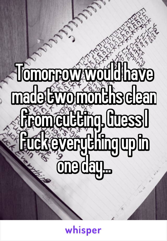 Tomorrow would have made two months clean from cutting. Guess I fuck everything up in one day...