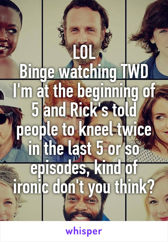 LOL
Binge watching TWD I'm at the beginning of 5 and Rick's told people to kneel twice in the last 5 or so episodes, kind of ironic don't you think?