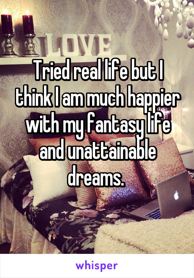 Tried real life but I think I am much happier with my fantasy life and unattainable dreams. 
