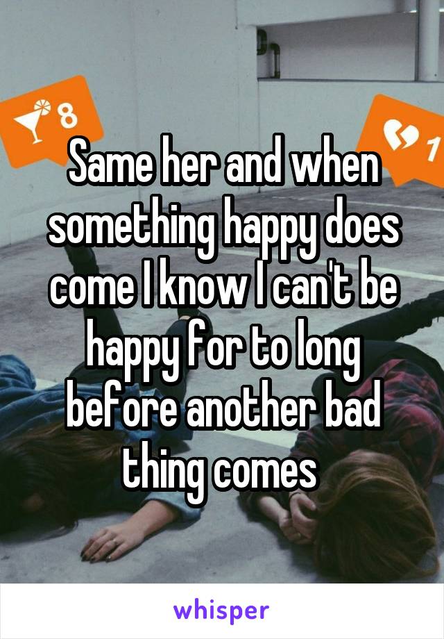 Same her and when something happy does come I know I can't be happy for to long before another bad thing comes 