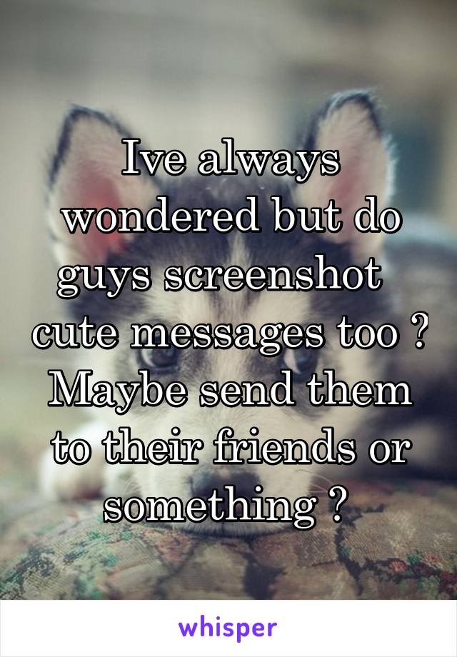 Ive always wondered but do guys screenshot   cute messages too ? Maybe send them to their friends or something ? 