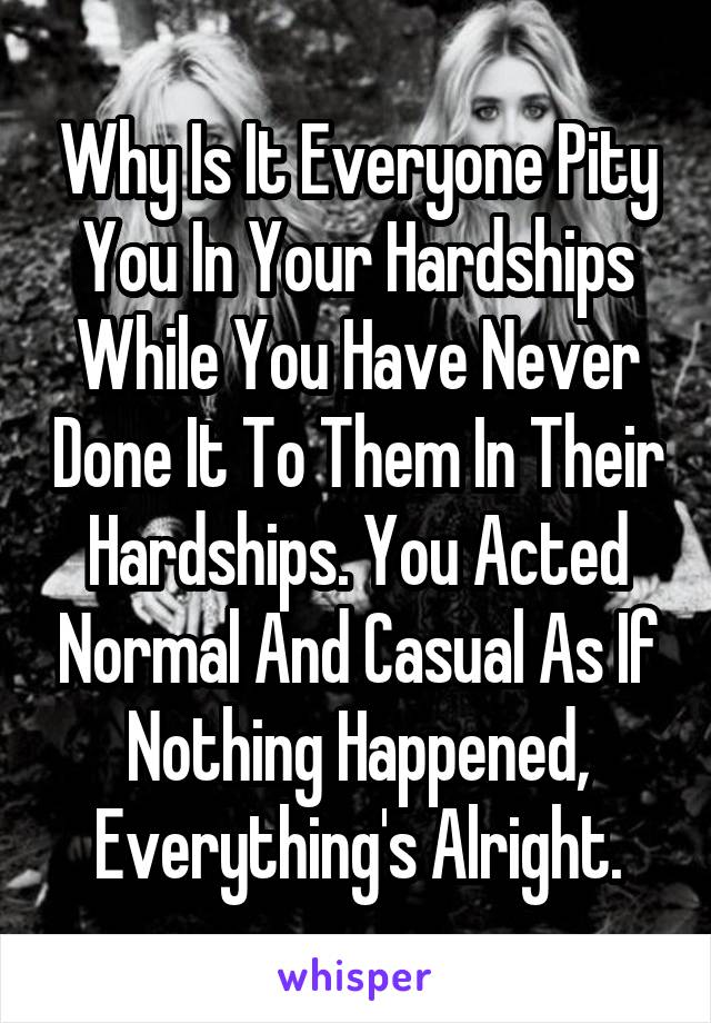 Why Is It Everyone Pity You In Your Hardships While You Have Never Done It To Them In Their Hardships. You Acted Normal And Casual As If Nothing Happened, Everything's Alright.