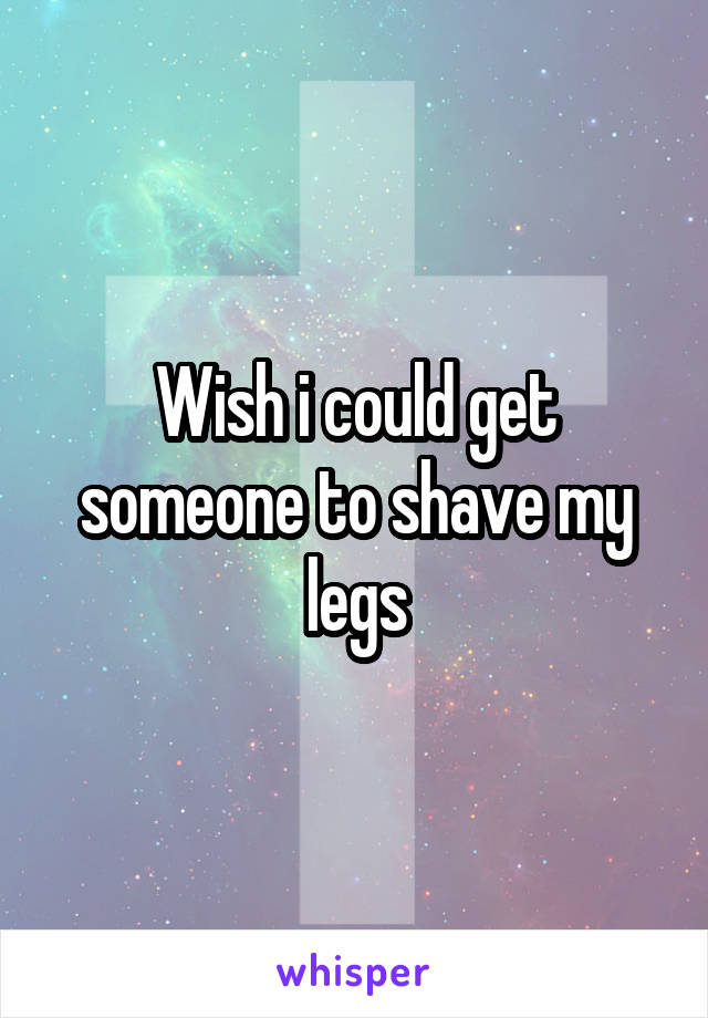 Wish i could get someone to shave my legs