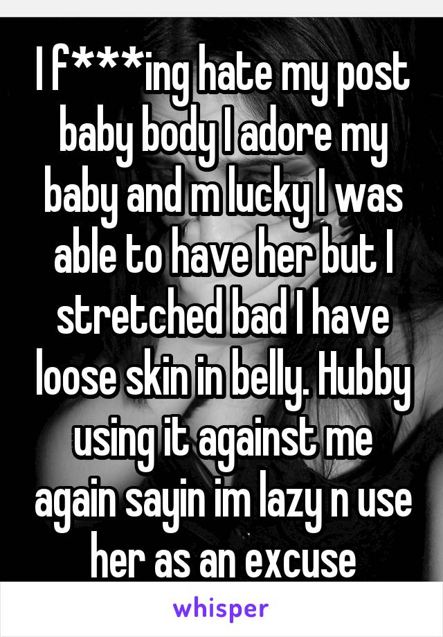 I f***ing hate my post baby body I adore my baby and m lucky I was able to have her but I stretched bad I have loose skin in belly. Hubby using it against me again sayin im lazy n use her as an excuse