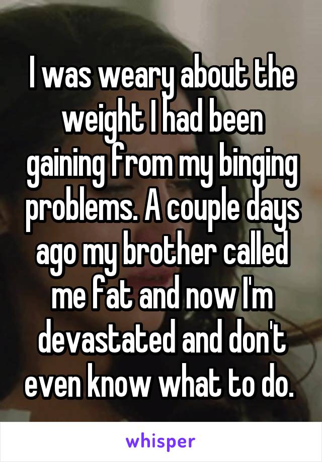 I was weary about the weight I had been gaining from my binging problems. A couple days ago my brother called me fat and now I'm devastated and don't even know what to do. 