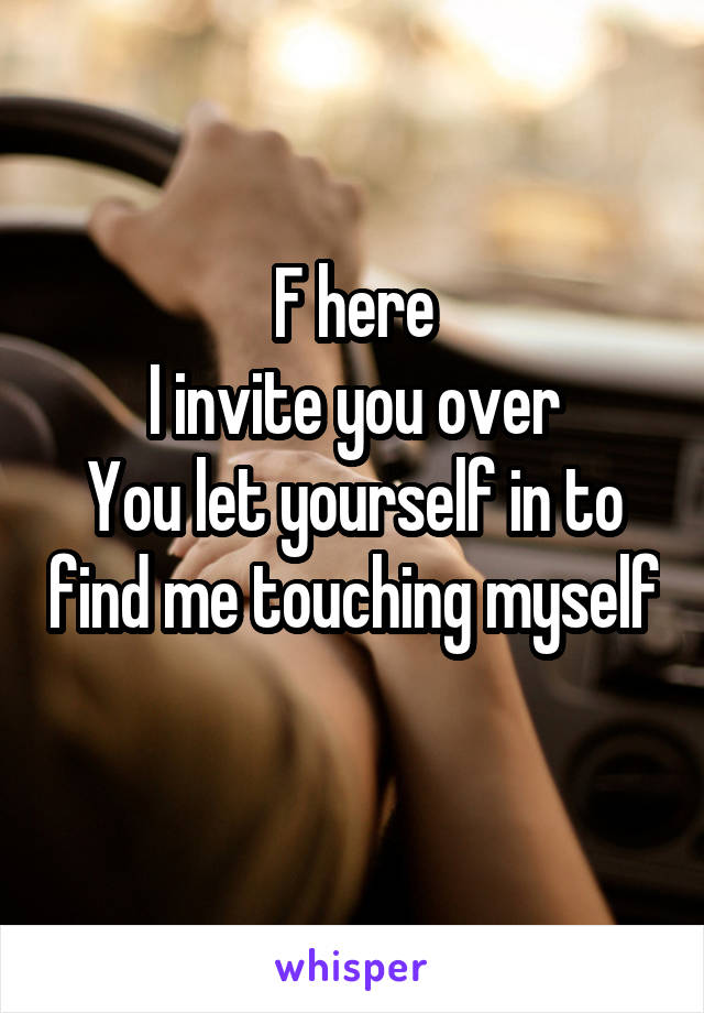 F here
I invite you over
You let yourself in to find me touching myself 