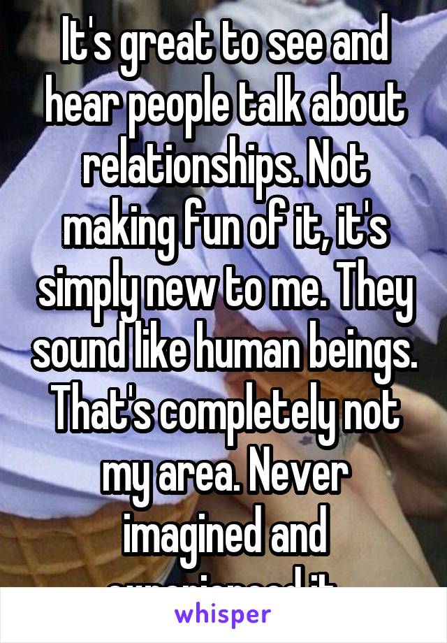 It's great to see and hear people talk about relationships. Not making fun of it, it's simply new to me. They sound like human beings. That's completely not my area. Never imagined and experienced it.