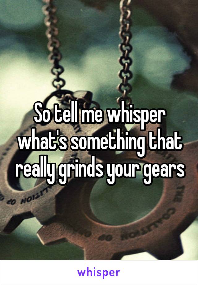 So tell me whisper what's something that really grinds your gears