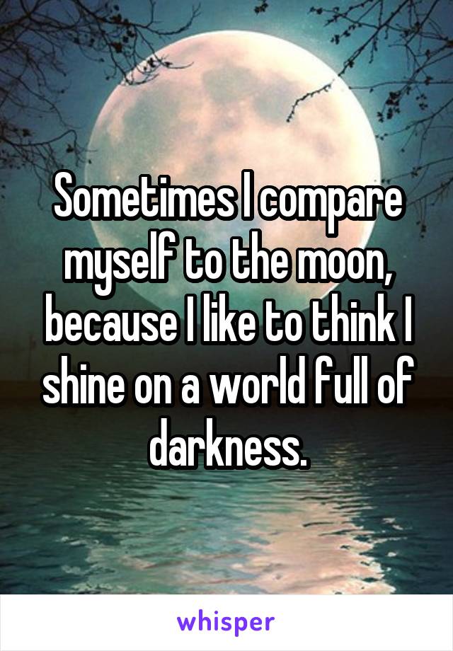 Sometimes I compare myself to the moon, because I like to think I shine on a world full of darkness.