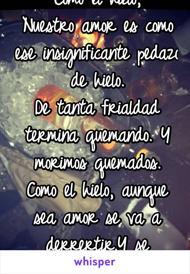 Como el hielo,
Nuestro amor es como ese insignificante pedazo de hielo.
De tanta frialdad termina quemando. Y morimos quemados.
Como el hielo, aunque sea amor se va a derrertir.Y se olvidara