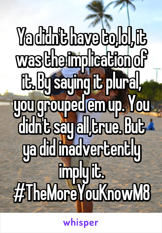 Ya didn't have to,lol, it was the implication of it. By saying it plural, you grouped em up. You didn't say all,true. But ya did inadvertently imply it. #TheMoreYouKnowM8