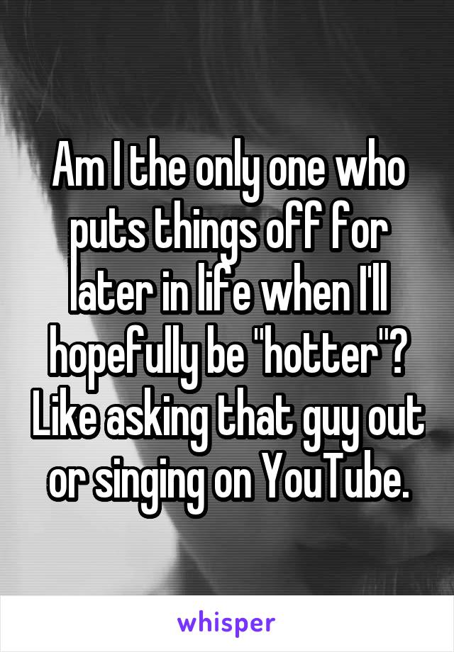 Am I the only one who puts things off for later in life when I'll hopefully be "hotter"? Like asking that guy out or singing on YouTube.