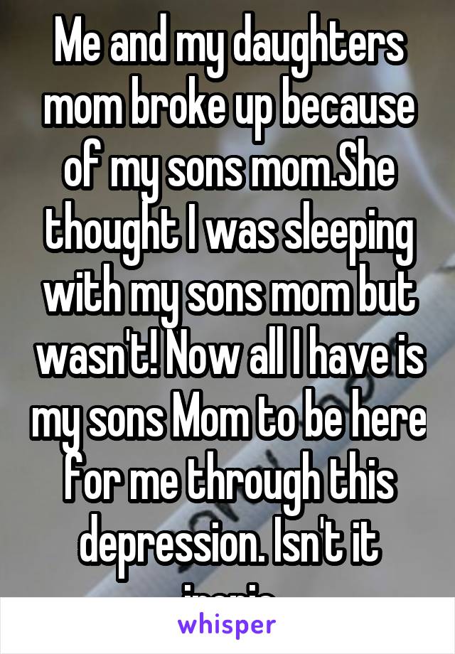 Me and my daughters mom broke up because of my sons mom.She thought I was sleeping with my sons mom but wasn't! Now all I have is my sons Mom to be here for me through this depression. Isn't it ironic