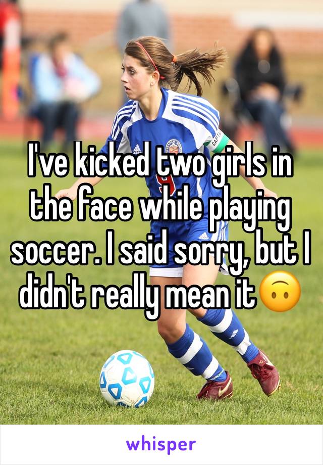 I've kicked two girls in the face while playing soccer. I said sorry, but I didn't really mean it🙃