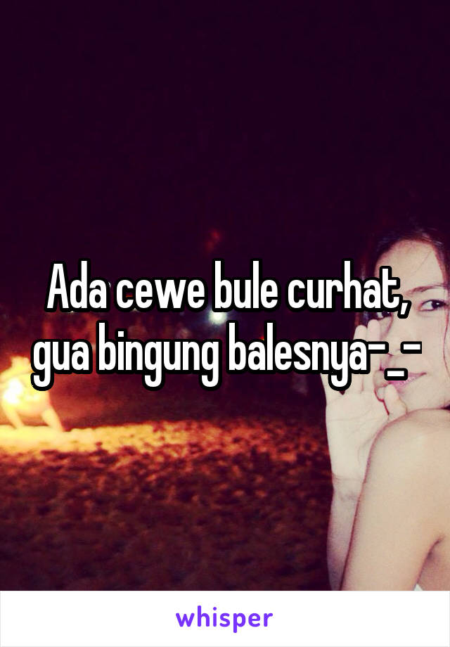 Ada cewe bule curhat, gua bingung balesnya-_-