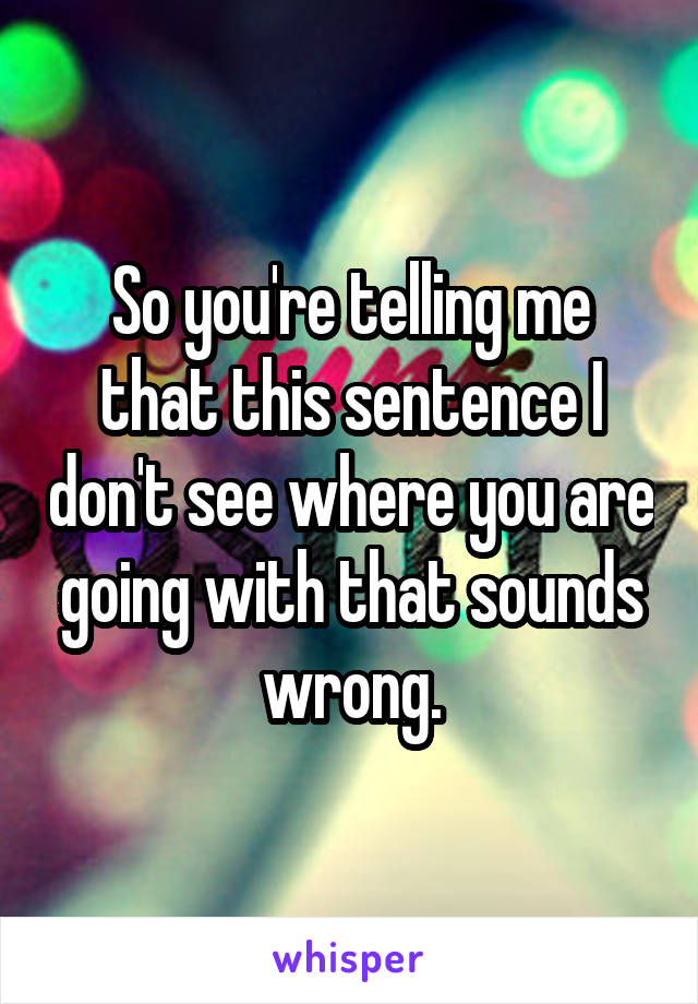 So you're telling me that this sentence I don't see where you are going with that sounds wrong.